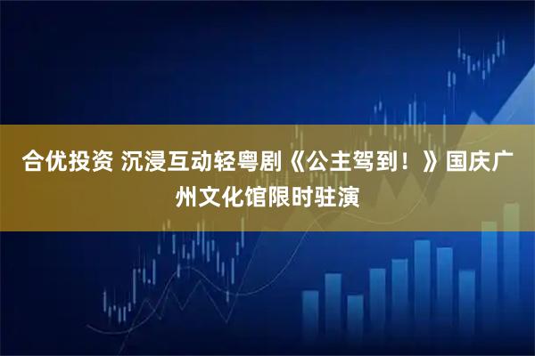 合优投资 沉浸互动轻粤剧《公主驾到！》国庆广州文化馆限时驻演