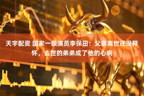 天宇配资 国家一级演员李保田：父亲离世还没释怀，去世的弟弟成了他的心病