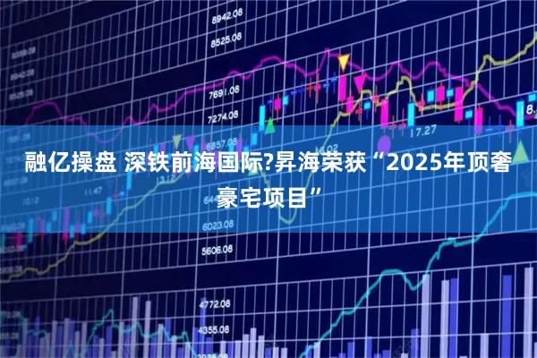 融亿操盘 深铁前海国际?昇海荣获“2025年顶奢豪宅项目”