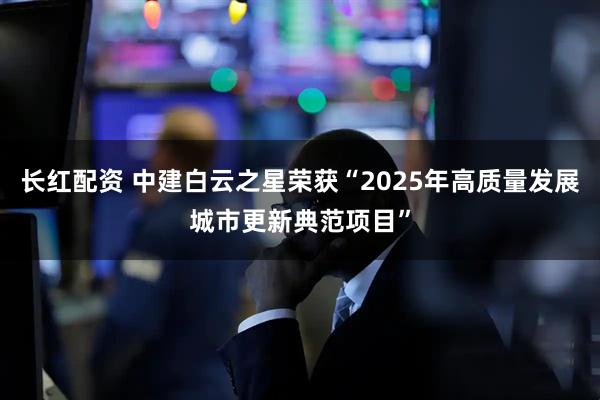 长红配资 中建白云之星荣获“2025年高质量发展城市更新典范项目”
