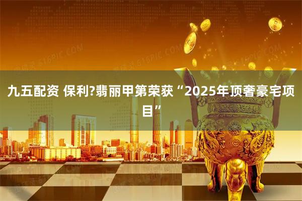 九五配资 保利?翡丽甲第荣获“2025年顶奢豪宅项目”