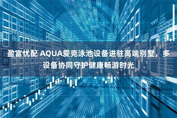 盈富忧配 AQUA爱克泳池设备进驻高端别墅，多设备协同守护健康畅游时光