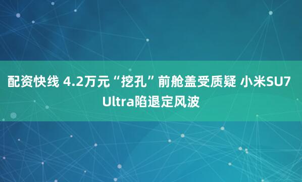 配资快线 4.2万元“挖孔”前舱盖受质疑 小米SU7 Ultra陷退定风波