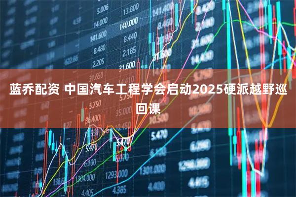 蓝乔配资 中国汽车工程学会启动2025硬派越野巡回课