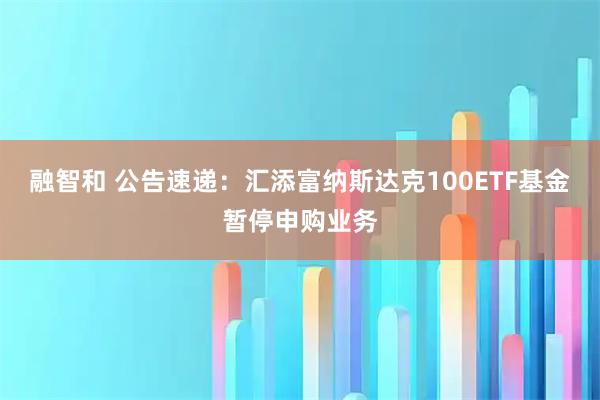 融智和 公告速递：汇添富纳斯达克100ETF基金暂停申购业务