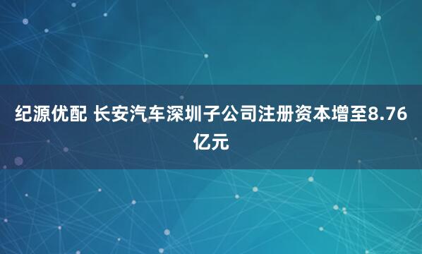 纪源优配 长安汽车深圳子公司注册资本增至8.76亿元