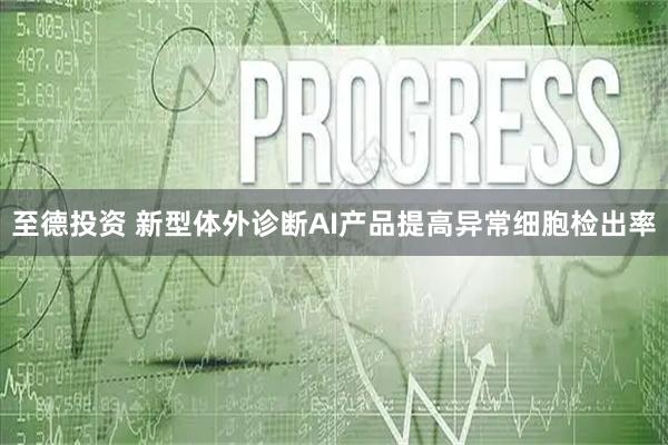 至德投资 新型体外诊断AI产品提高异常细胞检出率