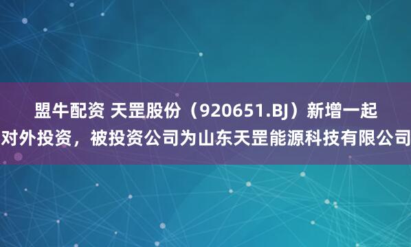 盟牛配资 天罡股份（920651.BJ）新增一起对外投资，被投资公司为山东天罡能源科技有限公司