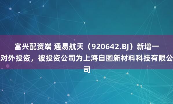 富兴配资端 通易航天（920642.BJ）新增一起对外投资，被投资公司为上海自图新材料科技有限公司