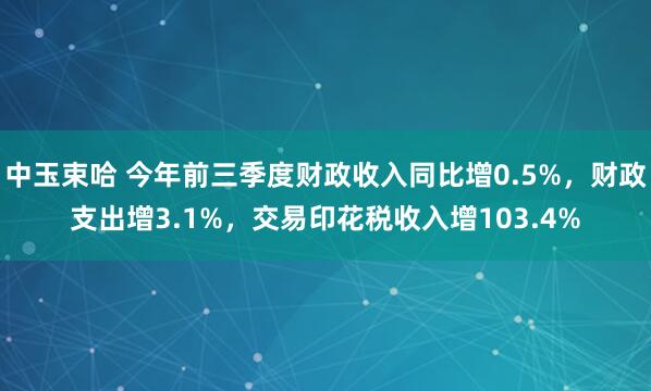 中玉束哈 今年前三季度财政收入同比增0.5%，财政支出增3.1%，交易印花税收入增103.4%