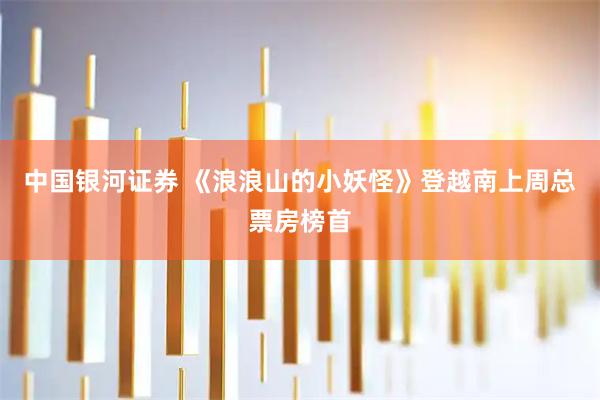 中国银河证券 《浪浪山的小妖怪》登越南上周总票房榜首