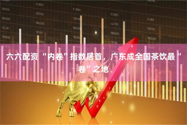 六六配资 “内卷”指数居首，广东成全国茶饮最“卷”之地