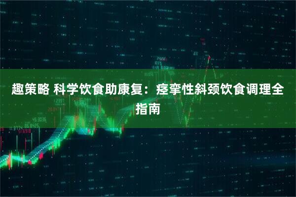 趣策略 科学饮食助康复：痉挛性斜颈饮食调理全指南
