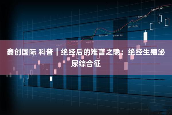 鑫创国际 科普｜绝经后的难言之隐：绝经生殖泌尿综合征