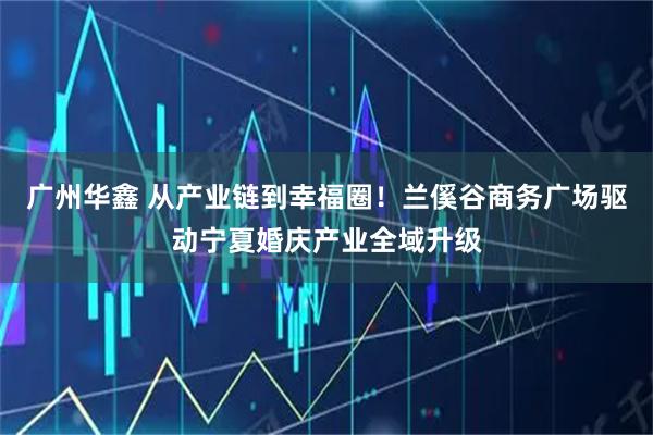 广州华鑫 从产业链到幸福圈！兰傒谷商务广场驱动宁夏婚庆产业全域升级