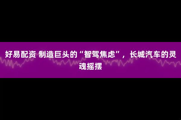 好易配资 制造巨头的“智驾焦虑”，长城汽车的灵魂摇摆