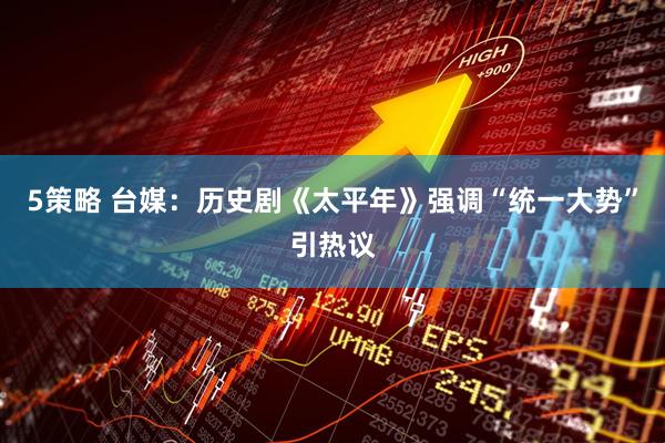 5策略 台媒：历史剧《太平年》强调“统一大势”引热议
