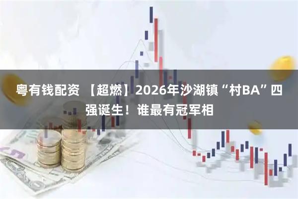 粤有钱配资 【超燃】2026年沙湖镇“村BA”四强诞生！谁最有冠军相