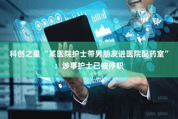科创之星 “某医院护士带男朋友进医院配药室”：涉事护士已被停职