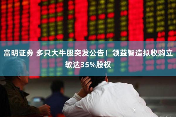 富明证券 多只大牛股突发公告！领益智造拟收购立敏达35%股权