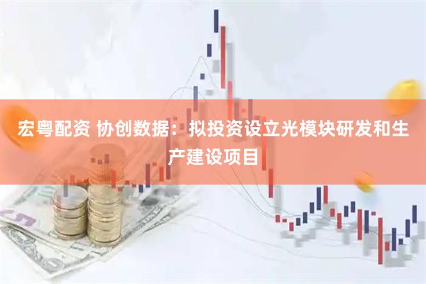 宏粤配资 协创数据：拟投资设立光模块研发和生产建设项目