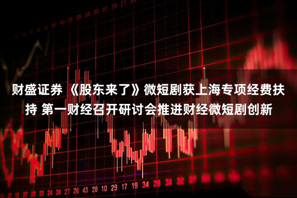 财盛证券 《股东来了》微短剧获上海专项经费扶持 第一财经召开研讨会推进财经微短剧创新