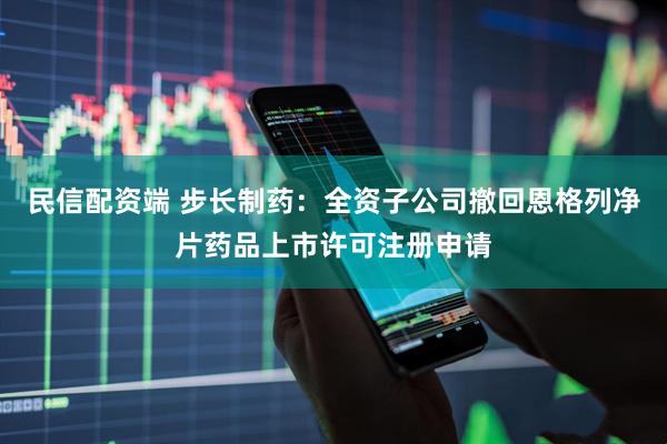 民信配资端 步长制药：全资子公司撤回恩格列净片药品上市许可注册申请