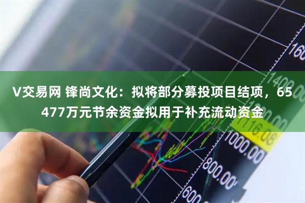 V交易网 锋尚文化：拟将部分募投项目结项，65477万元节余资金拟用于补充流动资金