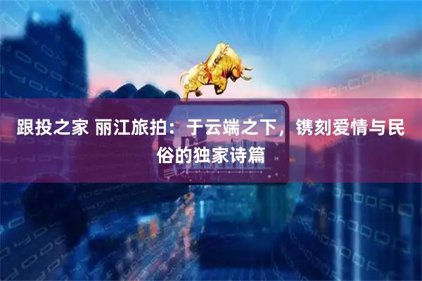 跟投之家 丽江旅拍：于云端之下，镌刻爱情与民俗的独家诗篇