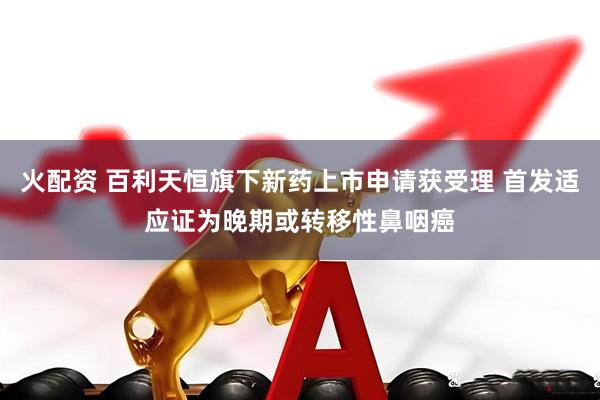 火配资 百利天恒旗下新药上市申请获受理 首发适应证为晚期或转移性鼻咽癌