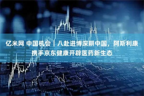 亿米网 中国机会｜八赴进博深耕中国，阿斯利康携手京东健康开辟医药新生态