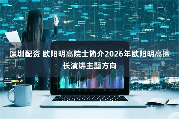 深圳配资 欧阳明高院士简介2026年欧阳明高擅长演讲主题方向