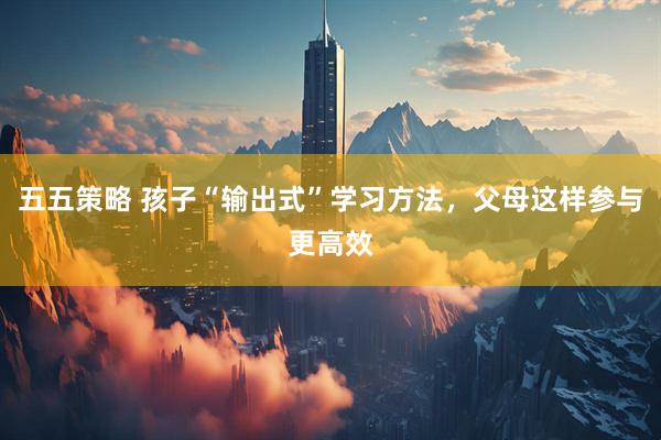 五五策略 孩子“输出式”学习方法，父母这样参与更高效