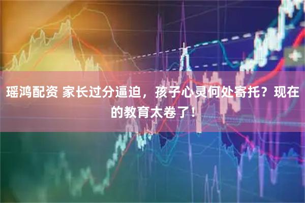 瑶鸿配资 家长过分逼迫，孩子心灵何处寄托？现在的教育太卷了！