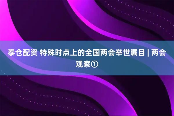 泰仓配资 特殊时点上的全国两会举世瞩目 | 两会观察①