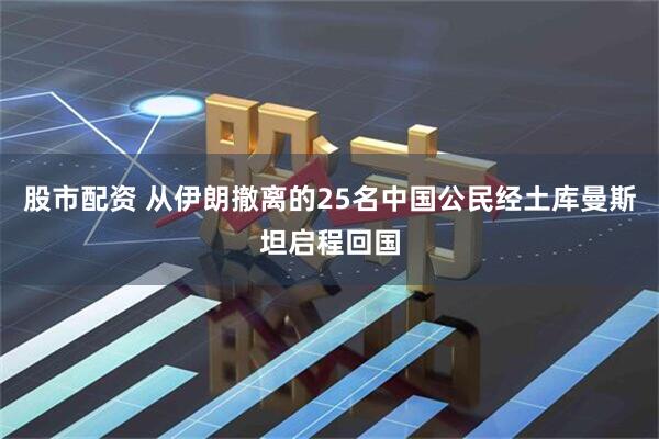 股市配资 从伊朗撤离的25名中国公民经土库曼斯坦启程回国