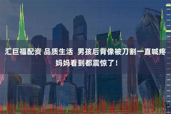 汇巨福配资 品质生活  男孩后背像被刀割一直喊疼 妈妈看到都震惊了！