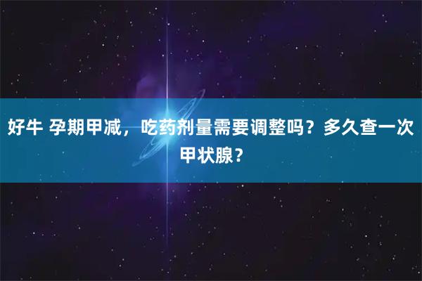 好牛 孕期甲减，吃药剂量需要调整吗？多久查一次甲状腺？