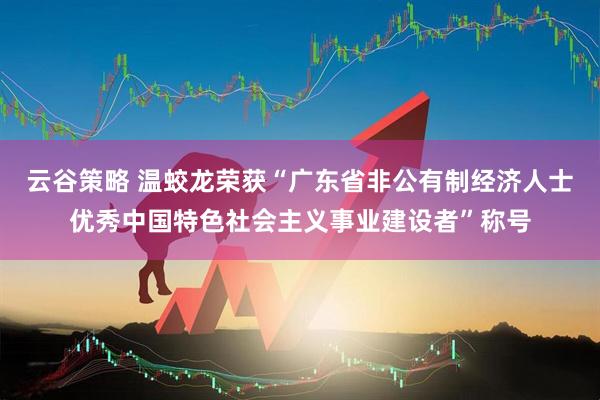 云谷策略 温蛟龙荣获“广东省非公有制经济人士优秀中国特色社会主义事业建设者”称号