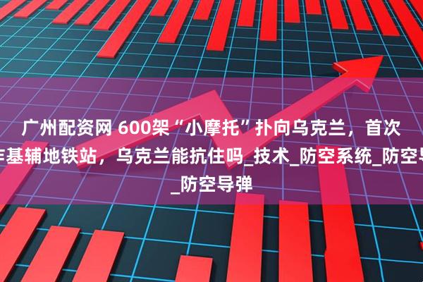 广州配资网 600架“小摩托”扑向乌克兰，首次开炸基辅地铁站，乌克兰能抗住吗_技术_防空系统_防空导弹
