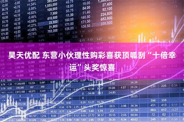 昊天优配 东营小伙理性购彩喜获顶呱刮“十倍幸运”头奖惊喜