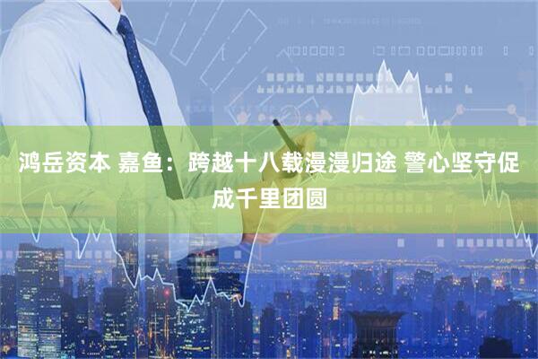 鸿岳资本 嘉鱼：跨越十八载漫漫归途 警心坚守促成千里团圆