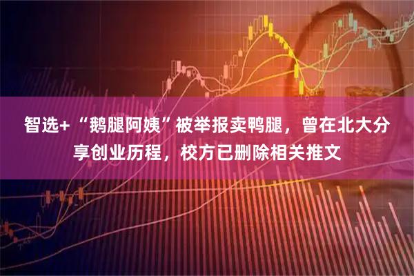 智选+ “鹅腿阿姨”被举报卖鸭腿，曾在北大分享创业历程，校方已删除相关推文
