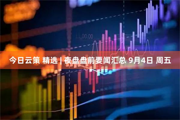 今日云策 精选 | 夜盘盘前要闻汇总 9月4日 周五